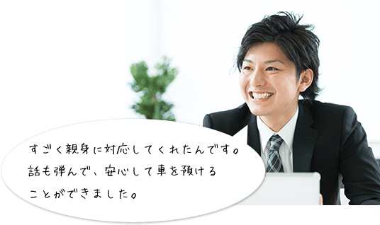 すごく親身に対応してくれたんです。
話も弾んで、安心して車を預けることができました。